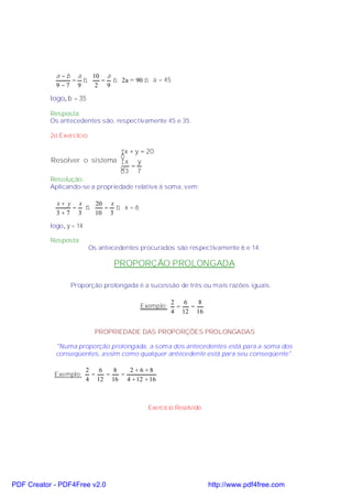 a −b a  10 a
                 = ⇒   = ⇒ 2a = 90 ⇒ a = 45
             9 −7 9   2 9

           logo, b = 35

           Resposta:
           Os antecedentes são, respectivamente 45 e 35.

           2o Exercício

                              x + y = 20
                              
           Resolver o sistema x y
                              3 = 7
                              
           Resolução:
           Aplicando-se a propriedade relativa à soma, vem:

             x+y x  20 x
                = ⇒   = ⇒ x=6
             3+7 3  10 3
           logo, y = 14

           Resposta:
                          Os antecedentes procurados são respectivamente 6 e 14.

                                 PROPORÇÃO PROLONGADA

                  Proporção prolongada é a sucessão de três ou mais razões iguais.

                                                     2 6   8
                                          Exemplo:    =  =
                                                     4 12 16


                            PROPRIEDADE DAS PROPORÇÕES PROLONGADAS

             "Numa proporção prolongada, a soma dos antecedentes está para a soma dos
             conseqüentes, assim como qualquer antecedente está para seu conseqüente".

                          2   6   8   2+6+8
            Exemplo:        =   =   =
                          4 12 16 4 + 12 + 16



                                            Exercício Resolvido




PDF Creator - PDF4Free v2.0                                       http://www.pdf4free.com
 