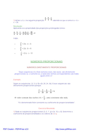a b c
                                                   = =
           1) Achar a, b, c na seguinte proporção 3 4 6 sabendo-se que a soma é a + b +
           c = 26.

           Resolução:
           Aplicando-se a propriedade das proporções prolongadas temos:

           a b c  a + b + c 26
            = = =          =   =2
           3 4 6 3 + 4 + 6 13

           Logo,

                     a
            v           =2⇒ a=6
                     3
                     b
            v           =2⇒ b=8
                     4
                      c
            v           = 2 ⇒ c = 12
                      6


                                  NÚMEROS PROPORCIONAIS

                             NÚMEROS DIRETAMENTE PROPORCIONAIS

                "Duas seqüências A e B de números reais, não nulos, são diretamente
            proporcionais se, e somente se, a razão dos termos correspondentes são todas
                                           iguais entre si".

           Exemplo:

           Sejam as seqüências: (2, 5, 6, 9) e (8, 20, 24, 36). Essas seqüências são
           diretamente proporcionais porque:

                                             2   5   6   9
                                               =   =   =   =k
                                             8 20 24 36

                                                       1
            O v alo r co m u m d as r az õ e s é k =     , u m a co n st an te nã o nu la.
                                                       4

                   "K é denominado fator constante ou coeficiente de proporcionalidade".


                                             Exercício Resolvido
           1) Dada as seqüências proporcionais (3, 5, 7, y) e (6, 10, x, 8). Determine o
           coeficiente de proporcionalidade e os valores de x e y.




PDF Creator - PDF4Free v2.0                                             http://www.pdf4free.com
 