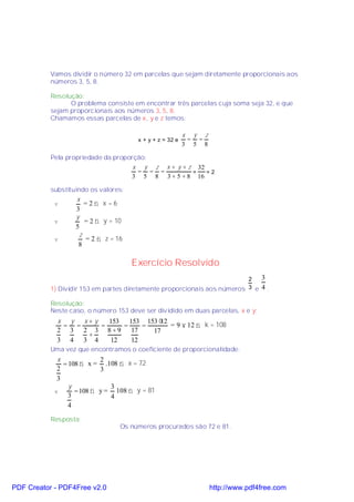 Vamos dividir o número 32 em parcelas que sejam diretamente proporcionais aos
           números 3, 5, 8.

           Resolução:
                 O problema consiste em encontrar três parcelas cuja soma seja 32, e que
           sejam proporcionais aos números 3, 5, 8.
           Chamamos essas parcelas de x, y e z temos:

                                                          x y z
                                       x + y + z = 32 e    = =
                                                          3 5 8

           Pela propriedade da proporção:
                                     x y z x + y + z 32
                                      = = =         =   =2
                                    3 5 8 3 + 5 + 8 16

           substituindo os valores:
                   x
            v         =2⇒ x =6
                   3
                   y
            v         = 2 ⇒ y = 10
                   5
                    z
            v         = 2 ⇒ z = 16
                    8

                                      Exercício Resolvido
                                                                          2      3
           1) Dividir 153 em partes diretamente proporcionais aos números 3 e    4.

           Resolução:
           Neste caso, o número 153 deve ser dividido em duas parcelas, x e y:
             x y x+y   153 153 153 ⋅12
              = =    =    =    =       = 9 × 12 ⇒ k = 108
             2 3 2 3 8 + 9 17    17
                  +
             3 4 3 4   12   12
           Uma vez que encontramos o coeficiente de proporcionalidade:
             x             2
               = 108 ⇒ x = .108 ⇒ x = 72
             2             3
             3
                 y            3
            v      = 108 ⇒ y = 108 ⇒ y = 81
                 3            4
                 4

           Resposta:
                                 Os números procurados são 72 e 81.




PDF Creator - PDF4Free v2.0                                       http://www.pdf4free.com
 