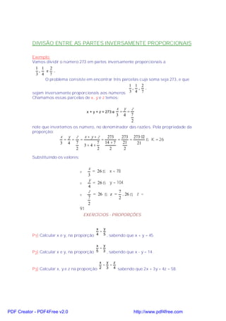 DIVISÃO ENTRE AS PARTES INVERSAMENTE PROPORCIONAIS

           Exemplo:
           Vamos dividir o número 273 em partes inversamente proporcionais a
             1 1 2
               ,  e .
             3 4 7
                 O problema consiste em encontrar três parcelas cuja soma seja 273, e que
                                                          1 1 2
                                                            , , .
           sejam inversamente proporcionais aos números 3 4 7
           Chamamos essas parcelas de x, y e z temos:

                                                               x y z
                                           x + y + z = 273 e    = =
                                                               3 4 7
                                                                    2
           note que invertemos os número, no denominador das razões. Pela propriedade da
           proporção:
                         x y z  x+y+z    273    273 273 ⋅2
                          = = =        =      =     =      ⇒ K = 26
                         3 4 7       7 14 + 7    21   21
                                3+4+
                             2       2    2      2

           Substituindo os valores:

                                           x
                                      v      = 26 ⇒ x = 78
                                           3
                                           y
                                      v      = 26 ⇒ y = 104
                                           4
                                           z             7
                                      v      = 26 ⇒ z = . 26 ⇒ z =
                                           7             2
                                           2
                                      91
                                          EXERCÍCIOS - PROPORÇÕES


                                            x y
                                             =
           P1) Calcular x e y, na proporção 4 5 , sabendo que x + y = 45.

                                            x y
                                             =
           P2) Calcular x e y, na proporção 5 3 , sabendo que x - y = 14.

                                              x y z
                                               = =
           P3) Calcular x, y e z na proporção 2 3 4 sabendo que 2x + 3y + 4z = 58.




PDF Creator - PDF4Free v2.0                                             http://www.pdf4free.com
 