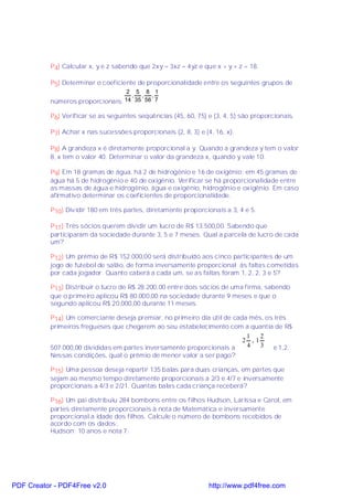 P4) Calcular x, y e z sabendo que 2xy = 3xz = 4yz e que x + y + z = 18.

           P5) Determinar o coeficiente de proporcionalidade entre os seguintes grupos de
                                   2 5 8 1
                                    , , ,
           números proporcionais: 14 35 56 7

           P6) Verificar se as seguintes seqüências (45, 60, 75) e (3, 4, 5) são proporcionais.

           P7) Achar x nas sucessões proporcionais (2, 8, 3) e (4, 16, x).

           P8) A grandeza x é diretamente proporcional a y. Quando a grandeza y tem o valor
           8, x tem o valor 40. Determinar o valor da grandeza x, quando y vale 10.

           P9) Em 18 gramas de água, há 2 de hidrogênio e 16 de oxigênio; em 45 gramas de
           água há 5 de hidrogênio e 40 de oxigênio. Verificar se há proporcionalidade entre
           as massas de água e hidrogênio, água e oxigênio, hidrogênio e oxigênio. Em caso
           afirmativo determinar os coeficientes de proporcionalidade.

           P10) Dividir 180 em três partes, diretamente proporcionais a 3, 4 e 5.

           P11) Três sócios querem dividir um lucro de R$ 13.500,00. Sabendo que
           participaram da sociedade durante 3, 5 e 7 meses. Qual a parcela de lucro de cada
           um?

           P12) Um prêmio de R$ 152.000,00 será distribuído aos cinco participantes de um
           jogo de futebol de salão, de forma inversamente proporcional às faltas cometidas
           por cada jogador. Quanto caberá a cada um, se as faltas foram 1, 2, 2, 3 e 5?

           P13) Distribuir o lucro de R$ 28.200,00 entre dois sócios de uma firma, sabendo
           que o primeiro aplicou R$ 80.000,00 na sociedade durante 9 meses e que o
           segundo aplicou R$ 20.000,00 durante 11 meses.

           P14) Um comerciante deseja premiar, no primeiro dia útil de cada mês, os três
           primeiros fregueses que chegarem ao seu estabelecimento com a quantia de R$
                                                                           1   2
                                                                          2 ,1
           507.000,00 divididas em partes inversamente proporcionais a     4   3 e 1,2.
           Nessas condições, qual o prêmio de menor valor a ser pago?

           P15) Uma pessoa deseja repartir 135 balas para duas crianças, em partes que
           sejam ao mesmo tempo diretamente proporcionais a 2/3 e 4/7 e inversamente
           proporcionais a 4/3 e 2/21. Quantas balas cada criança receberá?

           P16) Um pai distribuiu 284 bombons entre os filhos Hudson, Larissa e Carol, em
           partes diretamente proporcionais à nota de Matemática e inversamente
           proporcional a idade dos filhos. Calcule o número de bombons recebidos de
           acordo com os dados:
           Hudson: 10 anos e nota 7;




PDF Creator - PDF4Free v2.0                                      http://www.pdf4free.com
 