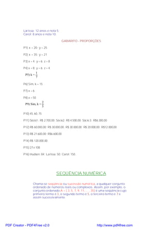 Larissa: 12 anos e nota 5;
           Carol: 8 anos e nota 10.

                                           GABARITO - PROPORÇÕES

           P1) x = 20; y = 25

           P2) x = 35; y = 21

           P3) x = 4; y = 6; z = 8

           P4) x = 8; y = 6; z = 4
                       1
            P5) k =
                       7

           P6) Sim, k = 15

           P7) x = 6

           P8) x = 50
                             2
            P9) Sim, k =
                             5

           P10) 45, 60, 75

           P11) Sócio1: R$ 2.700,00; Sócio2: R$ 4.500,00; Sócio 3: R$6.300,00

           P12) R$ 60.000,00; R$ 30.000,00; R$ 30.000,00; R$ 20.000,00; R$12.000,00

           P13) R$ 21.600,00; R$6.600,00

           P14) R$ 120.000,00

           P15) 27 e 108

           P16) Hudson: 84; Larissa: 50; Carol: 150.




                                     SEQÜÊNCIA NUMÉRICA

                   Chama-se seqüência ou sucessão numérica, a qualquer conjunto
                   ordenado de números reais ou complexos. Assim, por exemplo, o
                   conjunto ordenado A = ( 3, 5, 7, 9, 11, ... , 35) é uma seqüência cujo
                   primeiro termo é 3, o segundo termo é 5, o terceiro termo é 7 e
                   assim sucessivamente.




PDF Creator - PDF4Free v2.0                                          http://www.pdf4free.com
 