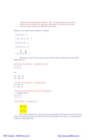 Chama-se Progressão Aritmética - PA - à toda seqüência numérica
                   cujos termos a partir do segundo, são iguais ao anterior somado
                   com um valor constante denominado razão.

           Observe as seqüências numéricas abaixo:

            I. (2, 4, 6, 8, ...)

            II. (11, 31, 51, 71, ...)

            III. (9, 6, 3, 0, ...)

            IV. (3, 3, 3, 3, ...)

                   9      11
            V. (4, 2 , 5, 2 , ...)

                Note que de um número para outro está sendo somada uma constante,
           podendo ser:

            Um número positivo ⇒ Seqüências I e II
           2 +2 =4
           4 +2 =6

           ou

           11 + 20 = 31
           31 + 20 = 51

            Um número negativo ⇒ Seqüência III
           9 + (-3) = 6
           6 + (-3) = 3

            O número Zero (elemento neutro da adição)
            ⇒ Seqüência IV
           3 +0 =3
           3 +0 =3

           Uma fração ⇒ Seqüência V




                   As cinco seqüências numéricas são exemplos de Progressões Aritméticas
           (P.A.) e a constante que em cada caso foi adicionada a um termo, é chamada de
           razão (r) da progressão.




PDF Creator - PDF4Free v2.0                                   http://www.pdf4free.com
 