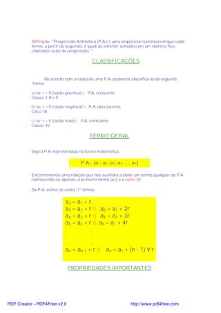 Definição: "Progressão Aritmética (P.A.) é uma seqüência numérica em que cada
           termo, a partir do segundo, é igual ao anterior somado com um número fixo,
           chamado razão da progressão. "

                                            CLASSIFICAÇÕES


                 De acordo com a razão de uma P.A. podemos classifica-la da seguinte
           forma:

           a) se r > 0 (razão positiva) ⇒ P.A. crescente
           Casos: I, II e V

           b) se r < 0 (razão negativa) ⇒ P.A. decrescente
           Caso: III

           c) se r = 0 (razão nula) ⇒ P.A. constante
           Casos: IV

                                          TERMO GERAL

           Seja a P.A. representada na forma matemática:

                                     P.A.: (a 1 , a 2, a 3 , a 4 , ..., a n )

           Encontraremos uma relação que nos auxiliará a obter um termo qualquer da P.A.
           conhecendo-se apenas, o primeiro termo (a1) e a razão (r).

           Da P.A. acima de razão "r" temos:


                             a2 = a1 + r
                             a3 = a2 + r ⇒ a3 = a1 + 2r
                             a4 = a3 + r ⇒ a4 = a1 + 3r
                             a5 = a4 + r ⇒ a5 = a1 + 4r
                             .          .
                             .          .
                             .          .
                             an = an-1 + r ⇒ an = a1 + (n - 1) × r


                              PROPRIEDADES IMPORTANTES




PDF Creator - PDF4Free v2.0                                            http://www.pdf4free.com
 