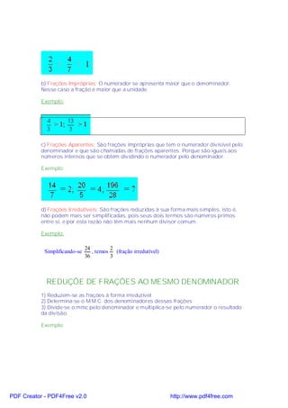 b) Frações Impróprias: O numerador se apresenta maior que o denominador.
           Nesse caso a fração é maior que a unidade.

           Exemplo:




           c) Frações Aparentes: São frações impróprias que tem o numerador divisível pelo
           denominador e que são chamadas de frações aparentes. Porque são iguais aos
           números internos que se obtém dividindo o numerador pelo denominador.

           Exemplo:




           d) Frações Irredutíveis: São frações reduzidas à sua forma mais simples, isto é,
           não podem mais ser simplificadas, pois seus dois termos são números primos
           entre si, e por esta razão não têm mais nenhum divisor comum.

           Exemplo:

                               24        2
            Simplificando-se      , temos (fração irredutível)
                               36        3



             REDUÇÕE DE FRAÇÕES AO MESMO DENOMINADOR
           1) Reduzem-se as frações à forma irredutível
           2) Determina-se o M.M.C. dos denominadores dessas frações
           3) Divide-se o mmc pelo denominador e multiplica-se pelo numerador o resultado
           da divisão.

           Exemplo:




PDF Creator - PDF4Free v2.0                                      http://www.pdf4free.com
 