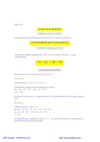 Seja a P.A.:



                                       TERMOS EQÜIDISTANTES

           A soma dos termos eqüidistantes de uma P.A. é sempre constante:




                                       TERMOS CONSECUTIVOS


           Um termo é sempre obtido pela média aritmética dos "vizinhos", ou dos
           eqüidistantes.




                                         Exercícios Resolvidos

           1) Encontre o 21º termo da P.A. (22, 27, 32, ...).

           Resolução:

           Sabemos que a 1 = 22 e r = 27 - 22 = 5

           Utilizando a relação do termo geral escrevemos:
           a21 = a1 + (21 - 1) r ⇒ a21 = 22 + 20 . 5
            a21 = 122

           2) Numa P.A. de razão 4, o quinto termo é 97. Qual a ordem do termo que é igual a
           141?

           Resolução:

           Sabemos que a 5 = 97 e r = 4
           a5= a1 + (5 - 1)r ⇒ 97 = a1 + 4 . 4 ⇔ a1 = 81⇒
           an = a1 + (n - 1)r ⇒ 141 = 81 + (n - 1) . 4
            n = 16

           3) Sabendo que a seqüência (3y, y + 1, 5, ...) é uma P.A. Encontre a sua razão e o
           primeiro termo dessa progressão.




PDF Creator - PDF4Free v2.0                                     http://www.pdf4free.com
 
