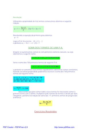 Resolução:

           Utilizando a propriedade de três termos consecutivos obtemos a seguinte
           relação:

                      3y + 5
            y+1=             ⇒ 2(y+1) = 3y + 5
                        2


           Resolvendo a equação do primeiro grau obtemos
            y = -3

           Logo a P.A. fica escrita (-9, -2, 5, ...)
           e portanto a1 = -9 e r = -2 - (-9) = 7

                                SOMA DOS TERMOS DE UMA P.A.
           Imagine se quiséssemos somar os cem primeiros números naturais, ou seja,
           obteríamos a seguinte soma:




           Seria a soma dos 100 primeiros termos da seguinte P.A.:



           e portanto se somarmos seus termos eqüidistantes obteremos somas constantes,
           fazendo uso desta propriedade poderemos escrever a soma dos 100 primeiros
           termos da seguinte forma:




                  Observando que para somar todos esses termos foi necessário somar o
           primeiro termo com o último, multiplicar pelo número de termos e dividir por dois.
           Chegamos, portanto na relação da soma dos "n" primeiros termos de progressão
           aritmética:




                                         Exercícios Resolvidos




PDF Creator - PDF4Free v2.0                                    http://www.pdf4free.com
 