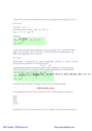 1) Determine a soma dos 20 primeiros termos da progressão aritmética (2, 5, 8, ...).

           Resolução:

           Temos a1 = 2 e r = 3
           precisamos obter o a 20 ⇒ a20 = a1 + (20 - 1) . r
           a20 = 2 + 19 . 3 ⇒ a20 = 59

           Portanto
                  (2 + 59).20
            S20 =             ⇒ S20 = 61 . 10
                       2
            S20 = 610


           2) Um torneio de futebol é disputado em nove semanas. Na 1ª semana, há dois
           jogos; na 2ª semana, cinco; na 3ª oito; e assim por diante. Quantos jogos, ao
           todo, são disputados nesse torneio?

           Resolução:

           Observando a seqüência de jogos disputados durante as nove semanas
           encontramos a seguinte P.A. de nove termos:
                                             (2, 5, 8, ..., a9)
           e portanto para sabermos quantos jogos serão realizados, no total, devemos
           somar todos os termos, ou seja, todos os jogos disputados em cada semana:
            a9 = a1 + 8.r ⇒ a9 = 2 + 8 . 3 ⇒ a9 = 26
                  ()Τϕ .9/Φ6 14.813 /Φ6 1 0 0 1
                  a + a9            ()Τϕ.9 Τφ 14.906
                                     2 + 26                      Τφ 1 0 360.89 Τµ ()
                                                                  154.5 0 1 244.5 360.89 Τµ
            S9 = 1          ⇒ S9 =            ⇒ S9 = 14 . 9
                      2                 2
             S9 = 126

           Contudo serão realizados 126 jogos, nestas nove semanas de jogo.

                                          EXERCÍCIOS - P.A.
           P1) O trigésimo primeiro termo de uma P.A. de 1º termo igual a 2 e razão 3 é:

           a) 63
           b) 65
           c) 92
           d) 95
           e) 102


           P2) Sendo 47 o 17º termo de uma P.A. e 2,75 a razão, o valor do primeiro termo é:




PDF Creator - PDF4Free v2.0                                     http://www.pdf4free.com
 