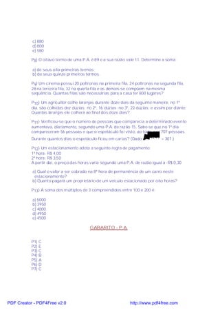 c) 880
           d) 800
           e) 580

           P8) O oitavo termo de uma P.A. é 89 e a sua razão vale 11. Determine a soma:

           a) de seus oito primeiros termos;
           b) de seus quinze primeiros termos.

           P9) Um cinema possui 20 poltronas na primeira fila, 24 poltronas na segunda fila,
           28 na terceira fila, 32 na quarta fila e as demais se compõem na mesma
           seqüência. Quantas filas são necessárias para a casa ter 800 lugares?

           P10) Um agricultor colhe laranjas durante doze dias da seguinte maneira: no 1º
           dia, são colhidas dez dúzias; no 2º, 16 dúzias; no 3º, 22 dúzias; e assim por diante.
           Quantas laranjas ele colherá ao final dos doze dias?

           P11) Verificou-se que o número de pessoas que comparecia a determinado evento
           aumentava, diariamente, segundo uma P.A. de razão 15. Sabe-se que no 1º dia
           compareceram 56 pessoas e que o espetáculo foi visto, ao todo, por 707 pessoas.
           Durante quantos dias o espetáculo ficou em cartas? (Dado:      94249 = 307.)

           P12) Um estacionamento adota a seguinte regra de pagamento:
           1ª hora: R$ 4,00
           2ª hora: R$ 3,50
           A partir daí, o preço das horas varia segundo uma P.A. de razão igual a -R$ 0,30

           a) Qual o valor a ser cobrado na 8ª hora de permanência de um carro neste
            estacionamento?
           b) Quanto pagará um proprietário de um veículo estacionado por oito horas?

           P13) A soma dos múltiplos de 3 compreendidos entre 100 e 200 é:

           a) 5000
           b) 3950
           c) 4000
           d) 4950
           e) 4500

                                           GABARITO - P.A.

           P1)   C
           P2)   E
           P3)   C
           P4)   B
           P5)   A
           P6)   D
           P7)   C




PDF Creator - PDF4Free v2.0                                      http://www.pdf4free.com
 