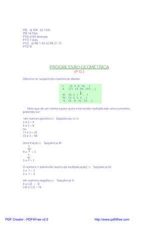 P8) a) 404 b) 1335
           P9) 16 filas
           P10) 6192 laranjas
           P11) 7 dias
           P12) a) R$ 1,40 b) R$ 21,15
           P13) D




                              PROGRESSÃO GEOMÉTRICA
                                                     (P.G.)
           Observe as seqüências numéricas abaixo:

                                         I.     (2 , 4 , 8 , 1 6 , ...)
                                         II.   (11 , 3 3 , 9 9 , 2 9 7 , ...)
                                                           1
                                         III. (9, 3 , 1 , , ...)
                                                           3

                                         IV . (3, 3 , 3 , 3 , ...)
                                          V . (4, -8 , 1 6 , -3 2 , ...)


              Note que de um número para outro está sendo multiplicada uma constante,
           podendo ser:

            Um número positivo ⇒ Seqüências I e II
           2 ×2 =4
           4 ×2 =8
           ou
           11 × 3 = 33
           33 × 3 = 99

           Uma fração ⇒ Seqüência III
              1
           9x 3 =3
              1
           3 x3 =1

           O número 1 (elemento neutro da multiplicação) ⇒ Seqüência IV
           3x 1=3
           3x 1=3

           Um número negativo ⇒ Seqüência V
           4 x (-2) = -8
           (-8) x (-2) = 16




PDF Creator - PDF4Free v2.0                                                http://www.pdf4free.com
 