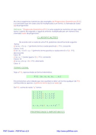 As cinco seqüências numéricas são exemplos de Progressões Geométricas (P.G.)
           e a constante que em cada caso foi multiplicada a um termo, é chamada de razão
           (q) da progressão.

           Definição: "Progressão Geométrica (P.G.) é uma seqüência numérica em que cada
           termo, a partir do segundo, é igual ao anterior multiplicado por um número fixo,
           chamado razão da progressão. "

                                           CLASSIFICAÇÕES
                  De acordo com a razão de uma P.A. podemos classifica-la da seguinte
            forma:
           a) se a1 > 0 e q > 1 (primeiro termo e razão positiva) ⇒ P.G. crescente
           Casos: I e II
           b) se a1 > 0 e 0 < q < 1 (primeiro termo positivo e razão entre 0 e 1) ⇒ P.G.
           decrescente
           Caso: III
           c) se q = 1 (razão igual a 1) ⇒ P.G. constante
           Casos: IV
           d) se a1 ≠ 0 e q < 0 ⇒ P.G. alternante
           Caso: V

           TERMO GERAL

           Seja a P.G. representada na forma matemática:

                                    P .G . : ( a 1 , a 2 , a 3 , a 4 , ..., a n )

           Encontraremos uma relação que nos auxiliará a obter um termo qualquer da P.G.
           conhecendo-se apenas, o primeiro termo (a1) e a razão (q).

           Da P.G. acima de razão "q" temos:

                                  a2   =   a1   ×   q
                                  a3   =   a2   ×   q ⇒ a 3 = a 1 × q2
                                  a4   =   a3   ×   q ⇒ a 4 = a 1 × q3
                                  a5   =   a4   ×   q ⇒ a 5 = a 1 × q4
                                  .                    .
                                  .                    .
                                  .                    .
                                  an   = a n -1     × q ⇒ a n = a 1 × q (n - 1 )



                               PROPRIEDADES IMPORTANTES




PDF Creator - PDF4Free v2.0                                                 http://www.pdf4free.com
 