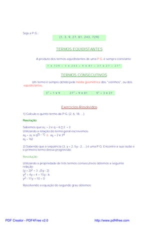 Seja a P.G.:
                                        (1, 3 , 9, 2 7, 8 1, 2 43 , 72 9)



                                     TERMOS EQÜIDISTANTES

                     A produto dos termos eqüidistantes de uma P.G. é sempre constante:
                                                                                              2
                              1 × 7 2 9 =       3 × 2 4 3 =   9 × 8 1 =   2 7 × 2 7 =   2 7



                                          TERMOS CONSECUTIVOS
                 Um termo é sempre obtido pela média geométrica dos "vizinhos", ou dos
           eqüidistantes.

                             32 = 1 × 9     ;      272 = 9 × 81     ;     92 = 3 × 27




                                          Exercícios Resolvidos
           1) Calcule o quinto termo da P.G. (2, 6, 18, ...).

           Resolução:

           Sabemos que a 1 = 2 e q = 6 ÷ 2 = 3
           Utilizando a relação do termo geral escrevemos:
           a5 = a1 × q(5 - 1) ⇒ a5 = 2 × 34
           a5 = 162

           2) Sabendo que a seqüência (3, y + 2, 5y - 2, ...) é uma P.G. Encontre a sua razão e
           o primeiro termo dessa progressão.

           Resolução:

           Utilizando a propriedade de três termos consecutivos obtemos a seguinte
           relação:
           (y + 2)2 = 3 .(5y - 2)
           y2 + 4y + 4 = 15y - 6
           y2 - 11y + 10 = 0

           Resolvendo a equação do segundo grau obtemos:




PDF Creator - PDF4Free v2.0                                             http://www.pdf4free.com
 