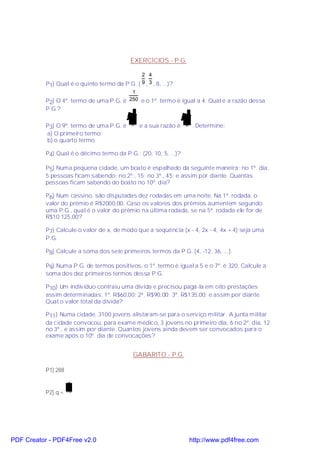 EXERCÍCIOS - P.G.

                                               2 4
           P1) Qual é o quinto termo da P.G. ( 9 , 3 , 8, ...)?
                                          1
           P2) O 4º. termo de uma P.G. é 250 e o 1º. termo é igual a 4. Qual é a razão dessa
           P.G.?
                                         2                        2
           P3) O 9º. termo de uma P.G. é 8 e a sua razão é        2 . Determine:
           a) O primeiro termo;
           b) o quarto termo.

           P4) Qual é o décimo termo da P.G.: (20, 10, 5, ...)?

           P5) Numa pequena cidade, um boato é espalhado da seguinte maneira: no 1º. dia,
           5 pessoas ficam sabendo; no 2º., 15; no 3º., 45; e assim por diante. Quantas
           pessoas ficam sabendo do boato no 10º. dia?

           P6) Num cassino, são disputadas dez rodadas em uma noite. Na 1ª. rodada, o
           valor do prêmio é R$2000,00. Caso os valores dos prêmios aumentem segundo
           uma P.G., qual é o valor do prêmio na última rodada, se na 5ª. rodada ele for de
           R$10 125,00?

           P7) Calcule o valor de x, de modo que a seqüência (x - 4, 2x - 4, 4x + 4) seja uma
           P.G.

           P8) Calcule a soma dos sete primeiros termos da P.G. (4, -12, 36, ...).

           P9) Numa P.G. de termos positivos, o 1º. termo é igual a 5 e o 7º. é 320. Calcule a
           soma dos dez primeiros termos dessa P.G.

           P10) Um indivíduo contraiu uma dívida e precisou pagá-la em oito prestações
           assim determinadas: 1º. R$60,00; 2ª. R$90,00; 3ª. R$135,00; e assim por diante.
           Qual o valor total da dívida?

           P11) Numa cidade, 3100 jovens alistaram-se para o serviço militar. A junta militar
           da cidade convocou, para exame médico, 3 jovens no primeiro dia, 6 no 2º. dia, 12
           no 3º., e assim por diante. Quantos jovens ainda devem ser convocados para o
           exame após o 10º. dia de convocações?


                                            GABARITO - P.G.

           P1) 288

                    1
           P2) q = 10




PDF Creator - PDF4Free v2.0                                        http://www.pdf4free.com
 