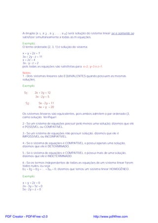 A ênupla (a 1, a 2 , a 3 , ... , a n ) será solução do sistema linear se e somente se
           satisfizer simultaneamente a todas as m equações.

           Exemplo:
           O termo ordenado (2, 3, 1) é solução do sistema:

           x + y + 2z = 7
           3x + 2y - z = 11
           x + 2z = 4
           3x - y - z = 2
           pois todas as equações são satisfeitas para x=2, y=3 e z=1.

           Notas:
           1 - Dois sistemas lineares são EQUIVALENTES quando possuem as mesmas
           soluções.

           Exemplo:

            S1:     2x + 3y = 12
                    3x - 2y = 5

             S2 :       5x - 2y = 11
                        6x + y = 20

           Os sistemas lineares são equivalentes, pois ambos admitem o par ordenado (3,
           como solução. Verifique!

           2 - Se um sistema de equações possuir pelo menos uma solução, dizemos que ele
           é POSSÍVEL ou COMPATÍVEL.

           3 - Se um sistema de equações não possuir solução, dizemos que ele é
           IMPOSSÍVEL ou INCOMPATÍVEL.

           4 - Se o sistema de equações é COMPATÍVEL e possui apenas uma solução,
           dizemos que ele é DETERMINADO.

           5 - Se o sistema de equações é COMPATÍVEL e possui mais de uma solução,
           dizemos que ele é INDETERMINADO.

           6 - Se os termos independentes de todas as equações de um sistema linear forem
           todos nulos, ou seja
           b1 = b2 = b3 = ... = bn = 0, dizemos que temos um sistema linear HOMOGÊNEO.

           Exemplo:

           x + y + 2z = 0
           2x - 3y + 5z = 0
           5x - 2y + z = 0




PDF Creator - PDF4Free v2.0                                      http://www.pdf4free.com
 