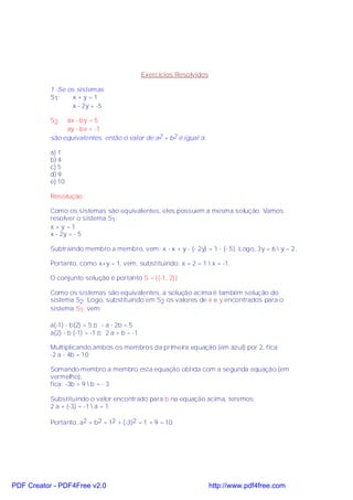 Exercícios Resolvidos

           1 -Se os sistemas
           S1:     x+y=1
                   x - 2y = -5

           S2:  ax - by = 5
                ay - bx = -1
           são equivalentes, então o valor de a2 + b2 é igual a:

           a) 1
           b) 4
           c) 5
           d) 9
           e) 10

           Resolução:

           Como os sistemas são equivalentes, eles possuem a mesma solução. Vamos
           resolver o sistema S1 :
           x +y =1
           x - 2y = - 5

           Subtraindo membro a membro, vem: x - x + y - (- 2y) = 1 - (- 5). Logo, 3y = 6  y = 2.

           Portanto, como x+y = 1, vem, substituindo: x + 2 = 1  x = -1.

           O conjunto solução é portanto S = {(-1, 2)}.

           Como os sistemas são equivalentes, a solução acima é também solução do
           sistema S2. Logo, substituindo em S2 os valores de x e y encontrados para o
           sistema S1, vem:

           a(-1) - b(2) = 5 ⇒ - a - 2b = 5
           a(2) - b (-1) = -1 ⇒ 2 a + b = -1

           Multiplicando ambos os membros da primeira equação (em azul) por 2, fica:
           -2 a - 4b = 10

           Somando membro a membro esta equação obtida com a segunda equação (em
           vermelho),
           fica: -3b = 9  b = - 3

           Substituindo o valor encontrado para b na equação acima, teremos:
           2 a + (-3) = -1  a = 1.

           Portanto, a2 + b2 = 12 + (-3)2 = 1 + 9 = 10.




PDF Creator - PDF4Free v2.0                                            http://www.pdf4free.com
 