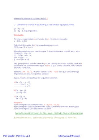 Portanto a alternativa correta é a letra E.


           2 - Determine o valor de m de modo que o sistema de equações abaixo,

           2x - my = 10
           3x + 5y = 8, seja impossível.

           Resolução:

           Teremos, expressando x em função de m, na primeira equação:
           x = (10 + my) / 2

           Substituindo o valor de x na segunda equação, vem:
           3[(10+my) / 2] + 5y = 8

           Multiplicando ambos os membros por 2, desenvolvendo e simplificando, vem:
           3(10+my) + 10y = 16
           30 + 3my + 10y = 16
           (3m + 10)y = -14
           y = -14 / (3m + 10)

           Ora, para que não exista o valor de y e, em conseqüência não exista o valor de x,
           deveremos ter o denominador igual a zero, já que , como sabemos, NÃO EXISTE
           DIVISÃO POR ZERO.

           Portanto, 3m + 10 = 0 , de onde conclui-se m = -10/3, para que o sistema seja
           impossível, ou seja, não possua solução.

           Agora, resolva e classifique os seguintes sistemas:

           a) 2x + 5y .- ..z = 10
           .............3y + 2z = ..9
           .....................3z = 15

           b) 3x - 4y = 13
           .....6x - 8y = 26

           c) 2x + 5y = 6
           ....8x + 20y = 18

           Resposta:
           a) sistema possível e determinado. S = {(25/3, -1/3, 5)}
           b) sistema possível e indeterminado. Possui um número infinito de soluções.
           c) sistema impossível. Não admite soluções

             Método de eliminação de Gauss ou método do escalonamento
           Karl Friedrich Gauss - astrônomo, matemático e físico alemão - 1777/1855.




PDF Creator - PDF4Free v2.0                                      http://www.pdf4free.com
 
