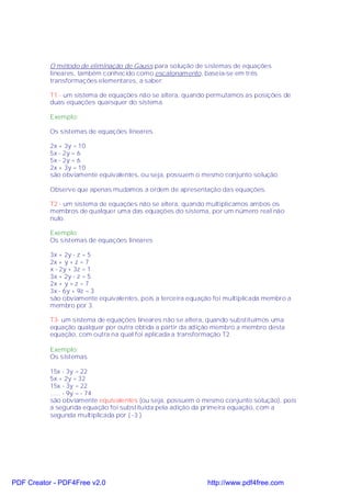 O método de eliminação de Gauss para solução de sistemas de equações
           lineares, também conhecido como escalonamento, baseia-se em três
           transformações elementares, a saber:

           T1 - um sistema de equações não se altera, quando permutamos as posições de
           duas equações quaisquer do sistema.

           Exemplo:

           Os sistemas de equações lineares

           2x + 3y = 10
           5x - 2y = 6
           5x - 2y = 6
           2x + 3y = 10
           são obviamente equivalentes, ou seja, possuem o mesmo conjunto solução.

           Observe que apenas mudamos a ordem de apresentação das equações.

           T2 - um sistema de equações não se altera, quando multiplicamos ambos os
           membros de qualquer uma das equações do sistema, por um número real não
           nulo.

           Exemplo:
           Os sistemas de equações lineares

           3x + 2y - z = 5
           2x + y + z = 7
           x - 2y + 3z = 1
           3x + 2y - z = 5
           2x + y + z = 7
           3x - 6y + 9z = 3
           são obviamente equivalentes, pois a terceira equação foi multiplicada membro a
           membro por 3.

           T3- um sistema de equações lineares não se altera, quando substituímos uma
           equação qualquer por outra obtida a partir da adição membro a membro desta
           equação, com outra na qual foi aplicada a transformação T2.

           Exemplo:
           Os sistemas

           15x - 3y = 22
           5x + 2y = 32
           15x - 3y = 22
           ...... - 9y = - 74
           são obviamente equivalentes (ou seja, possuem o mesmo conjunto solução), pois
           a segunda equação foi substituída pela adição da primeira equação, com a
           segunda multiplicada por ( -3 ).




PDF Creator - PDF4Free v2.0                                   http://www.pdf4free.com
 