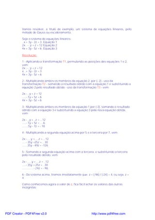 Vamos resolver, a título de exemplo, um sistema de equações lineares, pelo
           método de Gauss ou escalonamento.

           Seja o sistema de equações lineares:
           . x + 3y - 2z = 3 .Equação 1
           2x . - .y + z = 12 Equação 2
           4x + 3y - 5z = 6 .Equação 3

           Resolução:

           1 - Aplicando a transformação T1, permutando as posições das equações 1 e 2,
           vem:
           2x .-...y + z = 12
           x ..+ 3y - 2z = 3
           4x + 3y - 5z = 6

           2 - Multiplicando ambos os membros da equação 2, por (- 2) - uso da
           transformação T2 - somando o resultado obtido com a equação 1 e substituindo a
           equação 2 pelo resultado obtido - uso da transformação T3 - vem:

           2x - ..y + z = 12
           .....- 7y + 5z = 6
           4x + 3y - 5z = 6

           3 - Multiplicando ambos os membros da equação 1 por (-2), somando o resultado
           obtido com a equação 3 e substituindo a equação 3 pela nova equação obtida,
           vem:

           2x - ..y + ..z = ...12
           .....- 7y + 5z = ....6
           ........5y - 7z = - 18

           4 - Multiplicando a segunda equação acima por 5 e a terceira por 7, vem:

           2x -.....y + ....z =....12
           .....- 35y +25z =... 30
           .......35y - 49z = -126

           5 - Somando a segunda equação acima com a terceira, e substituindo a terceira
           pelo resultado obtido, vem:

           2x - .....y + ....z = ..12
           .....- 35y + 25z = ..30
           ...............- 24z = - 96

           6 - Do sistema acima, tiramos imediatamente que: z = (-96) / (-24) = 4, ou seja, z =
           4.

           Como conhecemos agora o valor de z, fica fácil achar os valores das outras
           incógnitas:




PDF Creator - PDF4Free v2.0                                      http://www.pdf4free.com
 