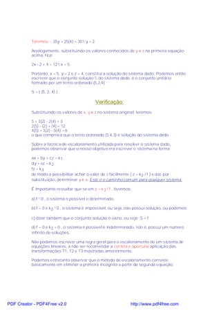 Teremos: - 35y + 25(4) = 30  y = 2.

           Analogamente, substituindo os valores conhecidos de y e z na primeira equação
           acima, fica:

           2x - 2 + 4 = 12  x = 5.

           Portanto, x = 5, y = 2 e z = 4, constitui a solução do sistema dado. Podemos então
           escrever que o conjunto solução S do sistema dado, é o conjunto unitário
           formado por um terno ordenado (5,2,4) :

           S = { (5, 2, 4) }

                                              Verificação:
           Substituindo os valores de x, y e z no sistema original, teremos:

           5 + 3(2) - 2(4) = 3
           2(5) - (2) + (4) = 12
           4(5) + 3(2) - 5(4) = 6
           o que comprova que o terno ordenado (5,4,3) é solução do sistema dado.

           Sobre a técnica de escalonamento utilizada para resolver o sistema dado,
           podemos observar que o nosso objetivo era escrever o sistema na forma

           ax + by + cz = k1
           dy + ez = k 2
           fz = k3
           de modo a possibilitar achar o valor de z facilmente ( z = k3 / f ) e daí, por
           substituição, determinar y e x. Este é o caminho comum para qualquer sistema.

           É importante ressaltar que se em z = k 3 / f , tivermos:

           a) f ¹ 0 , o sistema é possível e determinado.

           b) f = 0 e k3 ¹ 0 , o sistema é impossível, ou seja, não possui solução, ou podemos

           c) dizer também que o conjunto solução é vazio, ou seja: S = f .

           d) f = 0 e k3 = 0 , o sistema é possível e indeterminado, isto é, possui um número
           infinito de soluções.

           Não podemos escrever uma regra geral para o escalonamento de um sistema de
           equações lineares, a não ser recomendar a correta e oportuna aplicação das
           transformações T1, T2 e T3 mostradas anteriormente.

           Podemos entretanto observar que o método de escalonamento consiste
           basicamente em eliminar a primeira incógnita a partir da segunda equação,




PDF Creator - PDF4Free v2.0                                       http://www.pdf4free.com
 