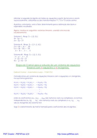 eliminar a segunda incógnita em todas as equações a partir da terceira e assim
           sucessivamente, utilizando-se das transformações T1, T2 e T3 vistas acima.

           A prática, entretanto, será o fator determinante para a obtenção dos bons e
           esperados resultados.

           Agora, resolva os seguintes sistemas lineares, usando a técnica de
           escalonamento:

           Sistema I : Resp: S = { (3, 5) }
           4x - 2y = 2
           2x + 3y = 21

           Sistema II : Resp: S = { (-1, 2, 4) }
           2 a + 5b + .3c = ...20
           5 a + 3b - 10c = - 39
           ...a + ..b + ....c = .....5

           Sistema III : Resp: S = { (2, 3, 5) }
           ..x + .y .- ..z = ...0
           ..x - 2y + 5z = 21
           4x + .y + 4z = 31

              Regra de Cramer para a solução de um sistema de equações
                       lineares com n equações e n incógnitas.
           Gabriel Cramer - matemático suíço - 1704/1752.

           Consideremos um sistema de equações lineares com n equações e n incógnitas,
           na sua forma genérica:

           a11x1 + a12x2 + a13x 3 + ... + a1nxn = b1
           a21x1 + a22x2 + a23x 3 + ... + a2nxn = b2
           a31x1 + a32x2 + a33x 3 + ... + a3nxn = b3
           ....................................................= ...
           ....................................................= ...
           an1x1 + an2 x2 + a n3x3 + ... + annxn = b n

           onde os coeficientes a11 , a12, ..., a nn são números reais ou complexos, os termos
           independentes b1, b2, ... , bn , são números reais ou complexos e x1, x2, ... , x n
           são as incógnitas do sistema nxn.

           Seja D o determinante da matriz formada pelos coeficientes das incógnitas.




PDF Creator - PDF4Free v2.0                                            http://www.pdf4free.com
 