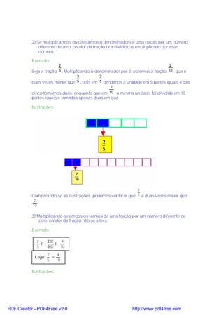 2) Se multiplicarmos ou dividirmos o denominador de uma fração por um número
               diferente de zero, o valor da fração fica dividido ou multiplicado por esse
               número.

           Exemplo:
                         2                                                          2
           Seja a fração 5 . Multiplicando o denominador por 2, obtemos a fração 10 , que é
                                    2           2
           duas vezes menor que     5 , pois em 5 dividimos a unidade em 5 partes iguais e das
                                                2
           cinco tomamos duas, enquanto que em 10 , a mesma unidade foi dividida em 10
           partes iguais e tomadas apenas duas em dez.

           Ilustrações:




                                                               2
           Comparando-se as ilustrações, podemos verificar que 5 é duas vezes maior que
            2
           10 .


           3) Multiplicando-se ambos os termos de uma fração por um número diferente de
               zero, o valor da fração não se altera.

           Exemplo:

             2      2 ⋅2    4
               ⇒         ⇒
             5      5 ⋅2   10

                    2    4
            Logo:     =
                    5   10


           Ilustrações:




PDF Creator - PDF4Free v2.0                                    http://www.pdf4free.com
 