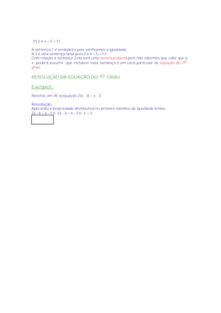 3º) 2 x x + 5 = 11

A sentença 1 é verdadeira pois verificamos a igualdade
A 2 é uma sentença falsa pois 2 x 4 + 5 = 13.
Com relação a sentença 3 ela será uma sentença aberta pois não sabemos que valor que o
x poderá assumir; que inclusive essa sentença é um caso particular de equação do 1O.
grau.

RESOLUÇÃO DA EQUAÇÃO DO 1O . GRAU

Exemplo1:
Resolva, em IR, a equação 2(x - 3) = x - 3.

Resolução :
Aplicando a propriedade distributiva no primeiro membro da igualdade temos:
2x - 6 = x - 3 ⇒ 2x - x = 6 - 3 ⇒ x = 3
 