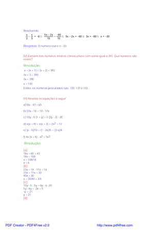 Resolvendo
             x   x        5 x − 2x   −60
               −   = −6 ⇒          =     ⇒ 5x − 2x = −60 ⇒ 3x = −60 ⇒ x = −20
             2 5             10      10


           Resposta: O número real é o - 20.


           02) Existem três números inteiros consecutivos com soma igual a 393. Que números são
           esses?

           Resolução:
           x + (x + 1) + (x + 2) = 393
           3x + 3 = 393
           3x = 390
           x = 130
           Então, os números procurados são: 130, 131 e 132.


           03) Resolva as equações a seguir:

           a)18x - 43 = 65

           b) 23x - 16 = 14 - 17x

           c) 10y - 5 (1 + y) = 3 (2y - 2) - 20

           d) x(x + 4) + x(x + 2) = 2x2 + 12

           e) (x - 5)/10 + (1 - 2x)/5 = (3-x)/4

           f) 4x (x + 6) - x2 = 5x2

           Resolução:

           (a)
           18x = 65 + 43
           18x = 108
           x = 108/18
           x=6
           (b)
           23x = 14 - 17x + 16
           23x + 17x = 30
           40x = 30
           x = 30/40 = 3/4
           (c)
           10y - 5 - 5y = 6y - 6 -20
           5y - 6y = -26 + 5
           -y = -21
           y = 21
           (d)




PDF Creator - PDF4Free v2.0                                        http://www.pdf4free.com
 