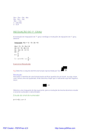 3bx = 7bx + 3bc - 6bc
           3bx - 7bx = -3bc
           -4bx = -3 bc
           x = (3bc/4b)
           x = 3c/4



           INEQUAÇÃO DO 1º. GRAU

           A resolução de inequações do 1º. grau é análoga a resoluções de equações do 1º. grau,
           observe:

            Inequação: 4(x + 1) − 5 ≤ 2x + 6

            4(x + 1) − 5 ≤ 2x + 6
            4x + 4 − 5 ≤ 2x + 6
            4x − 2x ≤ 6 − 4 + 5
            2x ≤ 7
                7
            x≤
                2
                               7
            S = {x ∈ IR / x ≤     }
                               2

           Exercício Resolvido

                                                                                x +1
           R3) Obtenha o conjunto domínio da função representada por f(x) =    1 − 2x .


           Resolução :
           Para obter o domínio de uma função basta verificar quando ela vai existir, ou seja, neste
           caso, temos uma raiz quadrada, então devemos impor que o radicando seja não negativo,
           isto é:

                                                    x +1
                                                          ≥0
                                                   1 − 2x

           Obtemos uma inequação do tipo quociente, para a resolução da mesma devemos estudar
           o sinal do numerador e denominador:

           Estudo do sinal do numerador

           x + 1 = 0 ⇒ x = −1




PDF Creator - PDF4Free v2.0                                         http://www.pdf4free.com
 