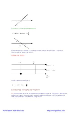 +
                  _          −1



           Estudo do sinal do denominador

                                            1
            1 − 2x = 0 ⇒ 2x = 1 ⇒ x =
                                            2




                  +
                         1            _
                         2


           O próximo passo é estudar o sinal do quociente entre as duas funções e paratanto
           faremos uso do "quadro de sinais":

           Quadro de Sinais


                                                1
                       −1                       2
                                                                 f(x ) = x + 1



                                                                 g (x ) = 1 – 2 x



                                                                 f(x)
                                                                 g(x)


           Assim o domínio da função é:

                                      1
            D = { x ∈ IR / −1 ≤ x <     }
                                      2


           EXERCÍCIOS - FUNÇÃO DO 1O.GRAU

           P1) Uma empresa aérea vai vender passagem para um grupo de 100 pessoas. A empresa
           cobrará do grupo 2 000 dólares por cada passageiro embarcado, mais 400 dólares por
           cada passageiro que não embarcar. Pergunta-se:




PDF Creator - PDF4Free v2.0                                        http://www.pdf4free.com
 