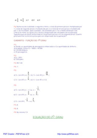 4        5
            a)       b)       c) 1    d) 2       e) 3
                 3        3


           P9) Numa escola é adotado o seguinte critério: a nota da primeira prova é multiplicada por
           1, a nota da segunda prova é multiplicada por 2 e a nota da terceira prova é multiplicada
           por 3. Os resultados, após somados, são divididos por 6. Se a média obtida por este
           critério for maior ou igual a 6,5 o aluno é dispensado das atividades de recuperação.
           Suponha que um aluno tenha tirado 6,3 na primeira prova e 4,5 na segunda prova. Quanto
           precisará tirar na terceira prova para ser dispensado da recuperação?

           GABARITO - FUNÇÃO DO 1O .GRAU

           P1)
           a) Sendo x a quantidade de passageiros embarcados e Q a quantidade de dinheiro
           arrecadado, temos Q = 1600x + 40 000.
           b) 120 000 dólares
           c) 35 passageiros

           P2)
           a) p = 300 t
           b) 1050 pães

           P3) R$ 1,00

           P4) -1

           P5)
                                9                        23
           a) S = {x ∈ IR | x ≤ 2 } b) S = {x ∈ IR | x > 18 }
                                1
           c) S = {x ∈ IR |x > 4 } d) S = {x ∈ IR |x ≥ 2}


           P6)
                                                 1
                                             −
           a) S = {x ∈ IR | x < - 2 ou x >       2}
                                 2         3
           b) S = {x ∈ IR | x <  3 ou x > 2 }

                                  1     3
                              −
           c) S = {x ∈ IR |       5 <x≤ 4}

           P7) A

           P8) A

           P9) No mínimo 7,9


                                        EQUAÇÃO DO 2O. GRAU




PDF Creator - PDF4Free v2.0                                         http://www.pdf4free.com
 