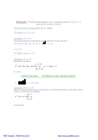Definição:        "É toda sentença aberta, em x, redutível ao tipo ax2 + bx + c = 0,
                                         com a ∈ IR*, b ∈ IR e c ∈ IR."

           RESOLUÇÃO DA EQUAÇÃO DO 2º. GRAU

           1O. CASO ⇒ b = 0 e c ≠ 0


           Exemplo1: 2x2 - 8 = 0
           Resolução análoga à resolução de uma equação do 1O . grau, observe:
           2x2 − 8 = 0 ⇒ 2x2 = 8 ⇒ x2 = 4 ⇒ x = ± 4 ⇒ x = ± 2


           S = {2; -2}

           2O. CASO ⇒ b ≠ 0 e c = 0


           Exemplo2: x2 - 4x = 0
           Utilizando a fatoração:
                                          x =0
            x2 − 4x = 0 ⇒ x(x − 4) = 0 
                                            ou       ⇒ x = 0 ou x = 4
                                         x − 4 = 0
                                         
           S = {0; 4}

                        CASO GERAL - "FÓRMULA DE BHASKARA"

                  −b± Ä
            x=          ⇒ ∆ = b 2 − 4.a.c
                   2 ⋅a

           Exemplo3: x2 - 5x + 6 = 0
           Para a resolução desta equação utilizaremos a fórmula de Bhaskara e paratanto vamos
           retirar os coeficientes da equação:
                               a =1
            x − 5x + 6 =
              2
                             0 b = −5
                               
                               c = 6
                               


           substituindo...




PDF Creator - PDF4Free v2.0                                              http://www.pdf4free.com
 