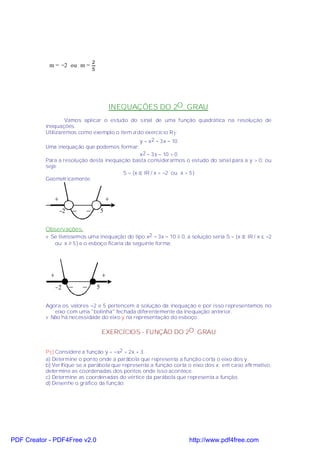 2
            m = −2 ou m =
                               5




                                           INEQUAÇÕES DO 2O . GRAU
                   Vamos aplicar o estudo do sinal de uma função quadrática na resolução de
           inequações.
           Utilizaremos como exemplo o item a do exercício R1:
                                                y = x2 − 3x − 10
           Uma inequação que podemos formar:
                                                x2 − 3x − 10 > 0
           Para a resolução desta inequação basta considerarmos o estudo do sinal para a y > 0, ou
           seja:
                                         S = {x ∈ IR / x < −2 ou x > 5}
           Geometricamente:


              +                            +
                −2   _     _           5


           Observações:
           v Se tivéssemos uma inequação do tipo x2 − 3x − 10 ≥ 0, a solução seria S = {x ∈ IR / x ≤ −2
              ou x ≥ 5} e o esboço ficaria da seguinte forma:




            +                          +
              −2     _    _        5


           Agora os valores −2 e 5 pertencem à solução da inequação e por isso representamos no
              eixo com uma "bolinha" fechada diferentemente da inequação anterior.
           v Não há necessidade do eixo y na representação do esboço.

                                       EXERCÍCIOS - FUNÇÃO DO 2O. GRAU


           P1) Considere a função y = −x2 + 2x + 3.
           a) Determine o ponto onde a parábola que representa a função corta o eixo dos y.
           b) Verifique se a parábola que representa a função corta o eixo dos x; em caso afirmativo,
           determine as coordenadas dos pontos onde isso acontece.
           c) Determine as coordenadas do vértice da parábola que representa a função.
           d) Desenhe o gráfico da função.




PDF Creator - PDF4Free v2.0                                          http://www.pdf4free.com
 