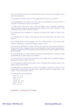 P2) A soma de dois números é 207. O maior deles supera o menor em 33 unidades. Quais
           são os dois números?

           P3) A soma de um número real com o seu quadrado dá 30. Qual é esse número?

           P4) Do quadrado de um número real vamos subtrair o quádruplo do mesmo número. O
           resultado encontrado é 60. Qual é esse número?

            P5) Sabe-se que Junior tem 5 anos a mais que Hudson e que o quadrado da idade de
           Junior está para o quadrado da idade da idade de Hudson assim como 9 está para 4. Qual
           é a idade de Junior e qual a idade de Hudson?

           P6) A diferença entre o quadrado e o triplo de um número real é igual a 4. Qual é esse
           número?

           P7) O produto de um número inteiro positivo pelo seu consecutivo é 20. Qual é esse
           número?

           P8) A medida da base de um triângulo é de x cm. A altura mede (x + 2) cm. Ache essas
           medidas, sabendo que a área desse triângulo é igual a 12 cm2 .

           P9) A classe de Flávio Betiol vai fazer uma excursão ao Rio de Janeiro, para comemorar a
           formatura da 8ª série. A despesa total seria de R$3.600,00. Como 6 alunos não poderão ir
           ao passeio, a parte de cada um aumentou em R$ 20,00. Quantos alunos estudam na classe
           de Flávio Betiol?

           P10) O quadrado de um número estritamente positivo adicionado com o seu dobro é igual
           ao quadrado do seu triplo. Qual é esse número?

           P11) A metade de um número positivo somado com o dobro do seu quadrado é igual ao
           quádruplo do número. Qual é o número?

           P12) O quadrado da idade de Reinivaldo menos o quíntuplo de sua idade é igual a 104.
           Qual é a idade de Reinivaldo?

           P13) Subtraímos 3 do quadrado de um número. Em seguida, calculamos a soma de 7 com
           o triplo desse mesmo número. Nos dois casos, obtemos o mesmo resultado. Qual é esse
           número, se ele é um número natural?

           P14) Resolva, em IR, as inequações:
              a) x2 − 3x + 2 > 0
              b)−x2 + x + 6 > 0
              c) x2 − 4 = 0
              d)−3x2 − 8x + 3 ≤ 0
              e)−2x2 + 3x > 0
              f) x2 + 10x > 0




           GABARITO - FUNÇÃO DO 2O .GRAU




PDF Creator - PDF4Free v2.0                                       http://www.pdf4free.com
 