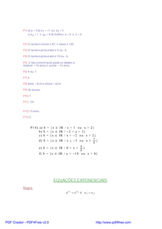 P1) a) y = 3 b) x1 = −1 ou x2 = 3
               c) xv = 1 e yv = 4 d) Gráfico: a < 0 e ∆ > 0


           P2) O número menor é 87, o maior é 120.

           P3) O número procurado é 5 ou - 6

           P4) O número procurado é 10 ou - 6

           P5) -2 não convém pois pede-se idades ⇒
           Hudson = 10 anos e Junior = 15 anos

           P6) 4 ou -1

           P7) 4

           P8) base = 4cm e altura = 6cm

           P9) 36 alunos

           P10) 1

           P11) 7/4


           P12) 13 anos

           P13) 5



                   P 1 4 ) a) S = { x ∈ IR / x < 1 o u x > 2 }
                           b ) S = { x ∈ I R / −2 < x < 3 }
                           c) S = { x ∈ IR / x < − 2 o u x > 2 }
                                                                   1
                         d ) S = { x ∈ IR / x ≤ − 3 o u x ≥             }
                                                                   3

                         e) S = { x ∈ IR / 0 < x < 3 }
                                                          2
                         f) S = { x ∈ I R / x < −1 0 o u x > 0 }




                                   EQUAÇÕES EXPONENCIAIS
           Regra:
                                              a x1 = a x2 ⇔ x 1 = x 2




PDF Creator - PDF4Free v2.0                                             http://www.pdf4free.com
 