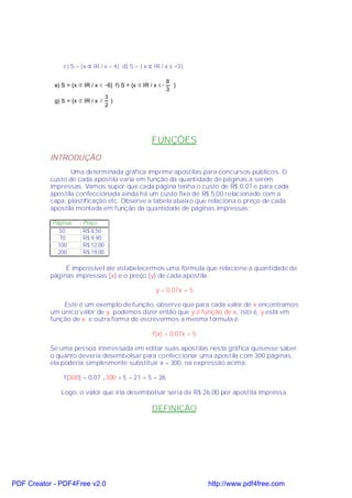 c) S = {x ∈ IR / x < 4} d) S = { x ∈ IR / x ≤ −3}

                                                             8
            e) S = {x ∈ IR / x ≤ −6} f) S = {x ∈ IR / x ≤−     }
                                                             3
                                   3
            g) S = {x ∈ IR / x ≥     }
                                   2




                                                    FUNÇÕES
           INTRODUÇÃO
                  Uma determinada gráfica imprime apostilas para concursos públicos. O
           custo de cada apostila varia em função da quantidade de páginas a serem
           impressas. Vamos supor que cada página tenha o custo de R$ 0,07 e para cada
           apostila confeccionada ainda há um custo fixo de R$ 5,00 relacionado com a
           capa, plastificação etc. Observe a tabela abaixo que relaciona o preço de cada
           apostila montada em função da quantidade de páginas impressas:

           Páginas     Preço
              50       R$ 8,50
              70       R$ 9,90
             100       R$ 12,00
             200       R$ 19,00

                É impossível até estabelecermos uma fórmula que relacione a quantidade de
           páginas impressas (x) e o preço (y) de cada apostila:

                                                      y = 0,07x + 5

               Este é um exemplo de função, observe que para cada valor de x encontramos
           um único valor de y, podemos dizer então que y é função de x, isto é, y está em
           função de x, e outra forma de escrevermos a mesma fórmula é:

                                                    f(x) = 0,07x + 5

           Se uma pessoa interessada em editar suas apostilas nesta gráfica quisesse saber
           o quanto deveria desembolsar para confeccionar uma apostila com 300 páginas,
           ela poderia simplesmente substituir x = 300, na expressão acima:

               f(300) = 0,07 .300 + 5 = 21 + 5 = 26

              Logo, o valor que iria desembolsar seria de R$ 26,00 por apostila impressa.

                                                    DEFINIÇÃO




PDF Creator - PDF4Free v2.0                                            http://www.pdf4free.com
 