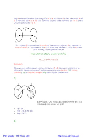 Seja f uma relação entre dois conjuntos A e B, diz-se que f é uma função de A em
           B e indica-se por f: A → B, se e somente se para cada elemento de x ∈ A exista
           um único elemento y ∈ B.



                             f


                   x1                      y1


               A                            B
                O conjunto A é chamado de domínio da função e o conjunto B é chamado de
               contra-domínio e os elementos de B que estão relacionados com os de A fazem
                                    parte do conjunto imagem da função.

                                    RECONHECENDO UMA FUNÇÃO

                                                  PELOS DIAGRAMAS

           Exemplo1:

           Observe as relações abaixo entre os conjuntos A e B dizendo em cada item se
           são ou não função, em caso afirmativo, encontre o seu domínio (Df), contra-
           domínio (CDf) e conjunto imagem (Imf ) das funções identificadas.


           a)

                    A               B

                   0•               •0
                                    •5
                                    • 10
                   1•               • 20

                                                Esta relação é uma função, pois cada elemento de A está
                                                relacionado com apenas um de B.

           v       Df = {0, 1}
           v       CDf = {0, 5, 10, 20}
           v       Imf = {0, 5}



           b)




PDF Creator - PDF4Free v2.0                                              http://www.pdf4free.com
 