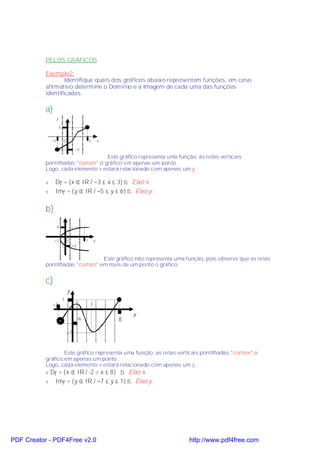PELOS GRÁFICOS

           Exemplo2:
                   Identifique quais dos gráficos abaixo representam funções, em caso
           afirmativo determine o Domínio e a Imagem de cada uma das funções
           identificadas.

           a)
                    y

                        6


               −3           0                      3       x

                                      −5
                                   Este gráfico representa uma função, as retas verticais
           pontilhadas "cortam" o gráfico em apenas um ponto.
           Logo, cada elemento x estará relacionado com apenas um y.

           v    Df = {x ∈ IR / −3 ≤ x ≤ 3} ⇒ Eixo x
           v    Imf = {y ∈ IR / −5 ≤ y ≤ 6} ⇒ Eixo y

           b)
                        y

                    4


                −1              0              7       x
                                     −3


                                 Este gráfico não representa uma função, pois observe que as retas
           pontilhadas "cortam" em mais de um ponto o gráfico.


           c)
                                y
                            1
               −2                                  3

                                                                   x
                                          −6                   8

                                −7



                   Este gráfico representa uma função, as retas verticais pontilhadas "cortam" o
           gráfico em apenas um ponto.
           Logo, cada elemento x estará relacionado com apenas um y.
           v Df = {x ∈ IR / -2 < x ≤ 8} ⇒ Eixo x
           v    Imf = {y ∈ IR / −7 ≤ y ≤ 1} ⇒ Eixo y




PDF Creator - PDF4Free v2.0                                            http://www.pdf4free.com
 