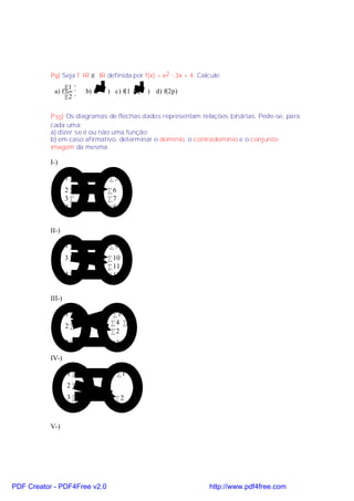 P9) Seja f: IR → IR definida por f(x) = x2 - 3x + 4. Calcule:
                 1 
            a) f      b) f( 3 ) c) f(1 − 2 ) d) f(2p)
                 2 

           P10) Os diagramas de flechas dados representam relações binárias. Pede-se, para
           cada uma:
           a) dizer se é ou não uma função;
           b) em caso afirmativo, determinar o domínio, o contradomínio e o conjunto-
           imagem da mesma.

           I-)

                   1•           •5
                   2•          •6
                   3•          •7
                   4•          •8


           II-)

                   1•           •9
                   3•          • 10
                               • 11
                   4•          • 12


           III-)

                   1•           •1
                   2•           •4 •5
                                •2
                   3•           •3

           IV-)

                   1•               •1
                   2•
                   3•             •2



           V-)




PDF Creator - PDF4Free v2.0                                        http://www.pdf4free.com
 