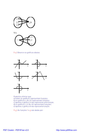 1•
              2•                •0
              3•


           VI-)

                                 •1
                  1•            •2

                                •3



           P 11) Observe os gráficos abaixo:



                  y                   y


                            x                      x


                  y                   y


                            x                      x


                  y


                            x


           Podemos afirmar que:
           a) todos os gráficos representam funções;
           b) os gráficos I, III e IV representam funções;
           c) apenas o gráfico V não representa uma função;
           d) os gráficos I, II, III e IV representam funções;
           e) apenas o gráfico II não representa função.

           P12) As funções f e g são dadas por:




PDF Creator - PDF4Free v2.0                                      http://www.pdf4free.com
 