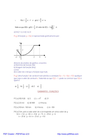 3               4
            v            f(x) =     x − 1 e g(x) = x + a
                                  5               3

                                                 1                       1 
            Sabe-se que f(0)− g(0) =               .O valor de f(3) − 3.g  é:
                                                 3                       5 
           a) 0 b) 1 c) 2 d) 3 e) 4

           P13) A função y = f(x) é representada graficamente por:


                     y
                     4

                              2


            −2       0                          2           4       x


           Através da análise do gráfico, encontre:
           a) Domínio da função (Df );
           b) Imagem da função (Imf );
           c) f(3);
           d) o valor de x tal que a função seja nula.

           P14) Uma função f de variável real satisfaz a condição f(x + 1) = f(x) + f(1) qualquer
           que seja o valor da variável x. Sabendo-se que f(2) = 1, pode-se concluir que f(3) é
           igual a:

                 1            1         3                       5
            a)           b)       c)          d) 2     e)
                 4            2         2                       2

                                                        GABARITO - FUNÇÕES


           P1) a) R$ 9,00              b) 5      c) c = n2          d) 31

           P2) a) 20 mil           b) 48 989             c) 9 horas

           P3) a) 90 km; 180 km                      b) 4 horas         c) d = 90t

           P4) a) Sim, pois a cada valor de x corresponde um único valor de y.
              b) x = 2 → y = 60, x = 8 → y = 15, x = 20 → y = 6
                 x = 20 → y = 6 e x = 25 → y = 4,8




PDF Creator - PDF4Free v2.0                                                          http://www.pdf4free.com
 