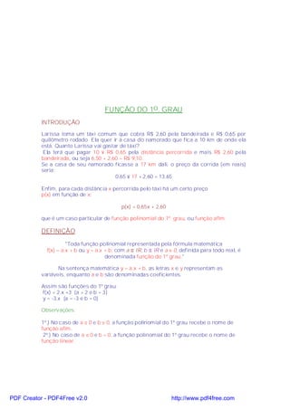 FUNÇÃO DO 1o . GRAU
           INTRODUÇÃO

           Larissa toma um táxi comum que cobra R$ 2,60 pela bandeirada e R$ 0,65 por
           quilômetro rodado. Ela quer ir à casa do namorado que fica a 10 km de onde ela
           está. Quanto Larissa vai gastar de táxi?
            Ela terá que pagar 10 × R$ 0,65 pela distância percorrida e mais R$ 2,60 pela
           bandeirada, ou seja 6,50 + 2,60 = R$ 9,10.
           Se a casa de seu namorado ficasse a 17 km dali, o preço da corrida (em reais)
           seria:
                                         0,65 × 17 + 2,60 = 13,65

           Enfim, para cada distância x percorrida pelo táxi há um certo preço
           p(x) em função de x:

                                             p(x) = 0,65x + 2,60

           que é um caso particular de função polinomial do 1º. grau, ou função afim.

           DEFINIÇÃO

                      "Toda função polinomial representada pela fórmula matemática
             f(x) = a.x + b ou y = a.x + b, com a ∈ IR, b ∈ IR e a ≠ 0, definida para todo real, é
                                       denominada função do 1º grau."

                  Na sentença matemática y = a.x + b, as letras x e y representam as
           variáveis, enquanto a e b são denominadas coeficientes.

           Assim são funções do 1º grau:
           f(x) = 2.x +3 (a = 2 e b = 3)
           y = -3.x (a = -3 e b = 0)

           Observações:

           1º.) No caso de a ≠ 0 e b ≠ 0, a função polinomial do 1º grau recebe o nome de
           função afim.
            2º.) No caso de a ≠ 0 e b = 0, a função polinomial do 1º grau recebe o nome de
           função linear.




PDF Creator - PDF4Free v2.0                                        http://www.pdf4free.com
 