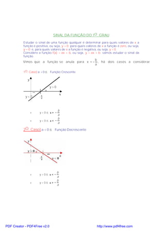 SINAL DA FUNÇÃO DO 1O . GRAU

           Estudar o sinal de uma função qualquer é determinar para quais valores de x a
           função é positiva, ou seja, y > 0; para quais valores de x a função é zero, ou seja,
           y = 0; e, para quais valores de x a função é negativa, ou seja, y < 0.
           Considere a função f(x) = ax + b, ou seja, y = ax + b; vamos estudar o sinal da
           função.
                                                b
          Vimos que a função se anula para x = − , há dois casos a considerar
                                                                            .
                                                a

           1O. Caso) a > 0 ⇒ Função Crescente

              y

                                      y>0
                      _           +
                                            x
            y<0           −
                              b
                              a




                                    b
                  v       y>0⇒ x> −
                                    a
                                    b
                  v       y<0⇒ x< −
                                    a

           2O. Caso) a < 0 ⇒ Função Decrescente




                                   b
                  v       y>0⇒ x<−
                                   a
                                   b
                  v       y<0⇒ x>−
                                   a




PDF Creator - PDF4Free v2.0                                     http://www.pdf4free.com
 
