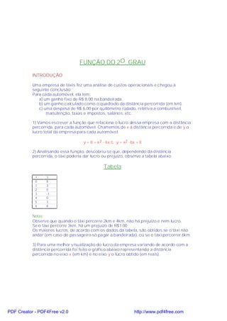 FUNÇÃO DO 2O. GRAU

           INTRODUÇÃO

           Uma empresa de táxis fez uma análise de custos operacionais e chegou à
           seguinte conclusão:
           Para cada automóvel, ela tem:
              a) um ganho fixo de R$ 8,00 na bandeirada.
              b) um ganho calculado como o quadrado da distância percorrida (em km).
              c) uma despesa de R$ 6,00 por quilômetro rodado, relativa a combustível,
                  manutenção, taxas e impostos, salários, etc.

           1) Vamos escrever a função que relaciona o lucro dessa empresa com a distância
           percorrida, para cada automóvel. Chamemos de x a distância percorrida e de y o
           lucro total da empresa para cada automóvel:

                                      y = 8 + x2 - 6x ⇒ y = x2 -6x + 8

           2) Analisando essa função, descobriu-se que, dependendo da distância
           percorrida, o táxi poderia dar lucro ou prejuízo, observe a tabela abaixo:

                                                 Tabela
            x     y
            0     8
            1     3
            2     0
            3     -1
            4     0
            5     3
            6     8


           Notas:
           Observe que quando o táxi percorre 2km e 4km, não há prejuízo e nem lucro.
           Se o táxi percorre 3km, há um prejuízo de R$1,00.
           Os maiores lucros, de acordo com os dados da tabela, são obtidos se o táxi não
           andar (em caso do passageiro só pagar a bandeirada), ou se o táxi percorrer 6km.

           3) Para uma melhor visualização do lucro da empresa variando de acordo com a
           distância percorrida foi feito o gráfico abaixo representando a distância
           percorrida no eixo x (em km) e no eixo y o lucro obtido (em reais).




PDF Creator - PDF4Free v2.0                                       http://www.pdf4free.com
 