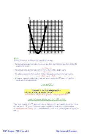 1   2   3   4   5   6   7   8   9   10 11   x




           Notas:
           De acordo com o gráfico podemos observar que:

           v Para distâncias percorridas menores que 2km ou maiores que 4km o táxi dá
              realmente lucro:
                                              x < 2 ou x > 4
           v Para distâncias percorridas entre 2km e 4km o táxi dá prejuízo:
                                                 2 <x <4
           v Se o táxi percorrer 2km ou 4km o táxi não dará nem lucro nem prejuízo:
                                          x = 2km ou x = 4km
           v A função representada pelo gráfico é uma função do 2 O. grau e o gráfico
              ilustrado é uma parábola.

                                                   DEFINIÇÃO



                          denomina-se função do 2º grau ou função quadrática".

                             GRÁFICO DA FUNÇÃO DO 2O. GRAU

           Para toda função do 2 O. grau temos o gráfico sendo uma parábola, assim como
           na função do 1 O. grau. Entretanto aqui, os pontos mais importantes serão:
           ⇒ intersecção com o eixo y: (0; c) o coeficiente c nos "diz" onde o gráfico "corta" o
           eixo y.




PDF Creator - PDF4Free v2.0                                              http://www.pdf4free.com
 