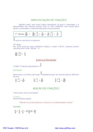SIMPLIFICAÇÃO DE FRAÇÕES
                   Significa obter uma outra fração equivalente na qual o numerador e o
           denominador são números primos entre si. Para simplificar uma fração basta
           dividir o numerador e o denominador pelo mesmo número.

                                         36           36 ÷ 4    9           9 ÷3        3
             1
                 O
                     . M odo:                 ⇒              ⇒         ⇒          ⇒
                                         48           48 ÷ 4   12          12 ÷ 3       4
           3
           4 está na sua forma irredutível.


           2O. Modo:
           Um outro processo para simplificar frações é achar o M.D.C. (máximo divisor
           comum) entre o mdc (48,36) = 12

             36 ÷ 12                 3
                             ⇒
             48 ÷ 12                 4


                                                               Exercício Resolvido
                                             3
           1) Obter 3 frações equivalentes a 5 .

           Resolução:
                                           3
           Basta tomar os termos da fração 5 multiplicá-lo por um mesmo número diferente
           de zero:
             3 ×3     9                                   3 ×7    21                  3 × 12   36
                   =                                            =                            =
             5 × 3   15                                   5 × 7   35                  5 × 12   60



                                                      ADIÇÃO DE FRAÇÕES
           Temos dois casos à considerar:

           v Caso 1:
           Denominadores Iguais

                         "Somam-se os numeradores e conserva-se o denominador comum".

           Exemplo:

            11           9       2       11 + 9 + 2       22
                     +       +       =                =
            5            5       5           5            5




PDF Creator - PDF4Free v2.0                                                           http://www.pdf4free.com
 