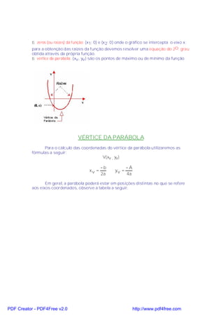 ⇒ zeros (ou raízes) da função: (x1; 0) e (x 2; 0) onde o gráfico se intercepta o eixo x;
           para a obtenção das raízes da função devemos resolver uma equação do 2O. grau
           obtida através da própria função.
           ⇒ vértice da parábola: (xv , yv ) são os pontos de máximo ou de mínimo da função.




                                    VÉRTICE DA PARÁBOLA
                 Para o cálculo das coordenadas do vértice da parábola utilizaremos as
           fórmulas a seguir:
                                             V(xv , yv)

                                                  −b            −Ä
                                           xv =          yv =
                                                  2a            4a

                  Em geral, a parábola poderá estar em posições distintas no que se refere
           aos eixos coordenados, observe a tabela a seguir:




PDF Creator - PDF4Free v2.0                                          http://www.pdf4free.com
 