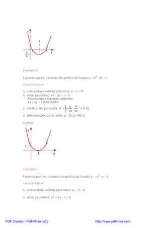 Exemplo 2:

           Façamos agora, o esboço do gráfico da função y = x 2 - 2x + 1:

           Características:

           ⇒ concavidade voltada para cima: a = 1 > 0
           ⇒ zeros (ou raízes): x2 - 2x + 1 = 0
              Resolvendo a equação, obtemos:
              x1 = x2 = 1 (raiz dupla)
                                        b Ä
           ⇒ vértice da parábola : V = − ,      = (1,0)
                                        2a 4a 
           ⇒ intersecção como eixo y : (0, c) = (0,1)

           Gráfico:




           Exemplo3:

           Façamos por fim, o esboço do gráfico da função y = -x2 - x - 3:

           Características:

           ⇒ concavidade voltada para baixo: a = −1 < 0

           ⇒ zeros (ou raízes): x2 − 2x + 1 = 0




PDF Creator - PDF4Free v2.0                                     http://www.pdf4free.com
 