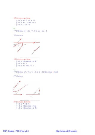 3O.) Estudo do Sinal:
              y > 0 ⇒ x < -2 ou x > 5
              y = 0 ⇒ x = - 2 ou x = 5
              y < 0 ⇒ -2 < x < 5

           b)
           1O.) Raízes: -x2 + 6x - 9 = 0 ⇒ x1 = x2 = 3

           2O.) Esboço:




           3O.) Estudo do Sinal:
              y > 0 ⇒ não existe x ∈ IR
              y=0⇒ x=3
              y < 0 ⇒ x < 3 ou x > 3

           c)
           1O.) Raízes: x2 + 7x + 13 = 0 ⇒ ∆ < 0 (não existe x real)

           2O.) Esboço:




           3O.) Estudo do Sinal:
              y > 0 ⇒ ∀ x ∈ IR
              y = 0 ⇒ não existe x real
              y < 0 ⇒ não existe x ∈ IR




PDF Creator - PDF4Free v2.0                                      http://www.pdf4free.com
 