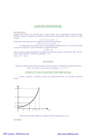FUNÇÃO EXPONENCIAL

           INTRODUÇÃO
           Imagine que exista um micróbio que a cada minuto ele se duplicada. Podemos então
           formar a seguinte seqüência numérica relativamente a quantidade desses seres em cada
           minuto:
                                             (1, 2, 4, 8, 16, 32, 64, ...)
           Podemos ainda, escrever esta seqüência na forma de potência:
                                          (20, 21 , 22, 23, 24, 25, 26, ...)
                    Se chamarmos os minutos de x e a quantidade de elementos de y. Concluímos que
           y está em função de x e encontraremos a seguinte função:
                                                    y = f(x) = 2x
           Para encontrar qual a quantidade existente de elementos após o término do 10O . minuto,
           basta encontrarmos o valor de y, quando x = 10.
           f(10) = 210 = 1024


                                                  DEFINIÇÃO

            'Chama-se função exponencial qualquer função f de IR em IR dada por uma lei da forma
                           f(x) = ax, onde a é um número real dado, a > 0 e a ¹ 1".

                            GRÁFICO DA FUNÇÃO EXPONENCIAL
                    Vamos construir o gráfico relativo ao desenvolvimento do micróbio descrito
           acima:



                y

            16




            8



            4

            2
            1
                        1     2     3     4       x     (min)



                    Como não há tempo negativo, o gráfico existirá apenas para x ≥ 0.

           Exemplo:




PDF Creator - PDF4Free v2.0                                          http://www.pdf4free.com
 