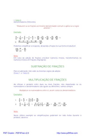 v Caso 2:
           Denominadores Diferentes

                "Reduzem-se as frações ao mesmo denominador comum e aplica-se a regra
                                              anterior ".

           Exemplo:

             4     7    2     1   6     24    21   12             15     60
               +     +     +    +    ⇒      +    +            +         +       ⇒
             5    10    5     2   3     30    30   30             30     30
                 24 + 21 + 12 + 15 + 60
            ⇒                           = 132
                           30              30
           Podemos simplificar a resposta, deixando a fração na sua forma irredutível:
             132 ÷ 6       22
                       =
              30 ÷ 6        5


           Nota:
           Em caso da adição de frações envolver números mistos, transformamos os
           números mistos em frações impróprias.


                                 SUBTRAÇÃO DE FRAÇÕES
           Para a subtração, irão valer as mesmas regras da adição
           (Caso 1 e Caso 2).


                                MULTIPLICAÇÃO DE FRAÇÕES
           Ao efetuar o produto entre duas ou mais frações, não importando se os
           numeradores e denominadores são iguais ou diferentes, vamos sempre:

                   Multiplicar os numeradores entre si, assim como os denominadores.

           Exemplos:

                   3     6      3 × 6     18
            Þ         ×      =        =
                   5     7      5 × 7     35
                    4      7    2       4 × 7 × 2        56             56    ÷2         28
            Þ          ×      ×    =                =         =                     =
                    5    10     5     5 × 10 × 5        250            250    ÷ 2       125


           Nota:

           Neste último exemplo as simplificações poderiam ter sido feitas durante o
           produto, observe:




PDF Creator - PDF4Free v2.0                                                  http://www.pdf4free.com
 